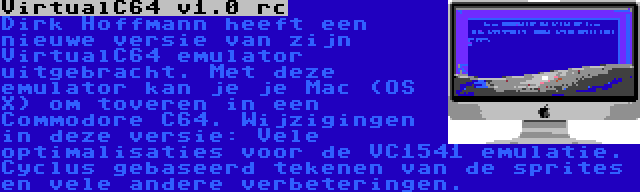 VirtualC64 v1.0 rc | Dirk Hoffmann heeft een nieuwe versie van zijn VirtualC64 emulator uitgebracht. Met deze emulator kan je je Mac (OS X) om toveren in een Commodore C64. Wijzigingen in deze versie: Vele optimalisaties voor de VC1541 emulatie. Cyclus gebaseerd tekenen van de sprites en vele andere verbeteringen.