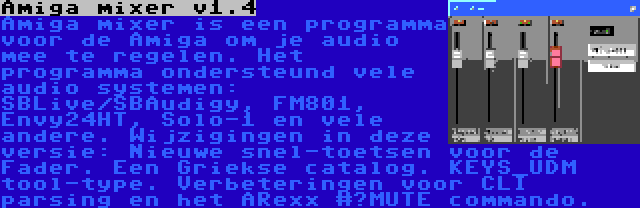 Amiga mixer v1.4 | Amiga mixer is een programma voor de Amiga om je audio mee te regelen. Het programma ondersteund vele audio systemen: SBLive/SBAudigy, FM801, Envy24HT, Solo-1 en vele andere. Wijzigingen in deze versie: Nieuwe snel-toetsen voor de Fader. Een Griekse catalog. KEYS_UDM tool-type. Verbeteringen voor CLI parsing en het ARexx #?MUTE commando.