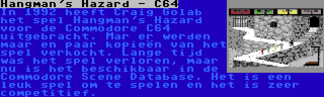 Hangman's Hazard - C64 | In 1992 heeft Craig Golab het spel Hangman's Hazard voor de Commodore C64 uitgebracht. Mar er werden maar en paar kopieën van het spel verkocht. Lange tijd was het spel verloren, maar nu is het beschikbaar in de Commodore Scene Database. Het is een leuk spel om te spelen en het is zeer competitief.