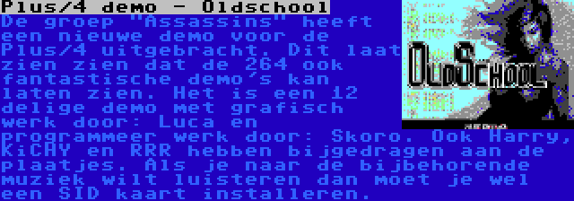 Plus/4 demo - Oldschool | De groep Assassins heeft een nieuwe demo voor de Plus/4 uitgebracht. Dit laat zien zien dat de 264 ook fantastische demo's kan laten zien. Het is een 12 delige demo met grafisch werk door: Luca en programmeer werk door: Skoro. Ook Harry, KiCHY en RRR hebben bijgedragen aan de plaatjes. Als je naar de bijbehorende muziek wilt luisteren dan moet je wel een SID kaart installeren.