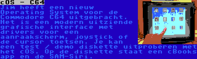 cOS - C64 | Jim heeft een nieuw Operating System voor de Commodore C64 uitgebracht. Het is een modern uitziende grafische interface met drivers voor een aanraakscherm, joystick of de cursor toetsen. Je kan een test / demo diskette uitproberen met het cOS. Op de diskette staat een cBooks app en de SAM-Siri.