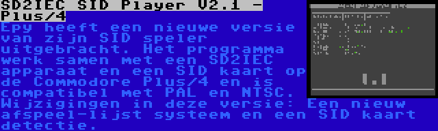 SD2IEC SID Player V2.1 - Plus/4 | Epy heeft een nieuwe versie van zijn SID speler uitgebracht. Het programma werk samen met een SD2IEC apparaat en een SID kaart op de Commodore Plus/4 en is compatibel met PAL en NTSC. Wijzigingen in deze versie: Een nieuw afspeel-lijst systeem en een SID kaart detectie.