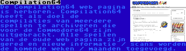 Compilation64 | De Compilation64 web pagina is herboren. Compilation64 heeft als doel de compilaties van meerdere spellen te archiveren die voor de Commodore64 zijn uitgebracht. Alle spellen van de oude web pagina zijn gered en nieuw informatie / scans worden de komende weken / maanden toegevoegd.