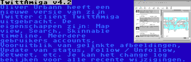 TwittAmiga v4.2 | Oliver Urbann heeft een nieuwe versie van zijn Twitter cliënt TwittAmiga uitgebracht. De eigenschappen zijn: Map view, Search, Skinnable timeline, Meerdere gebruikers accounts, Vooruitblik van gelinkte afbeeldingen, Update van status, Follow / Unfollow, Retweet, etc. Je kan het change log bekijken voor alle recente wijzigingen.