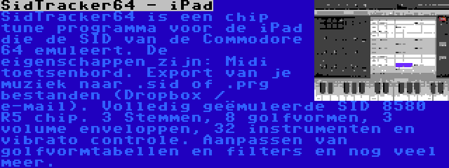 SidTracker64 - iPad | SidTracker64 is een chip tune programma voor de iPad die de SID van de Commodore 64 emuleert. De eigenschappen zijn: Midi toetsenbord. Export van je muziek naar .sid of .prg bestanden (Dropbox / e-mail). Volledig geëmuleerde SID 8580 R5 chip. 3 Stemmen, 8 golfvormen, 3 volume enveloppen, 32 instrumenten en vibrato controle. Aanpassen van golfvormtabellen en filters en nog veel meer.