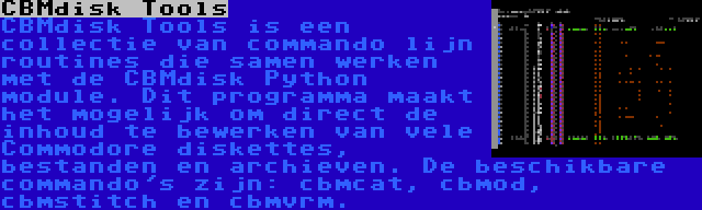 CBMdisk Tools | CBMdisk Tools is een collectie van commando lijn routines die samen werken met de CBMdisk Python module. Dit programma maakt het mogelijk om direct de inhoud te bewerken van vele Commodore diskettes, bestanden en archieven. De beschikbare commando's zijn: cbmcat, cbmod, cbmstitch en cbmvrm.