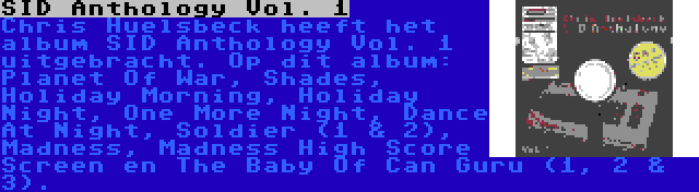 SID Anthology Vol. 1 | Chris Huelsbeck heeft het album SID Anthology Vol. 1 uitgebracht. Op dit album: Planet Of War, Shades, Holiday Morning, Holiday Night, One More Night, Dance At Night, Soldier (1 & 2), Madness, Madness High Score Screen en The Baby Of Can Guru (1, 2 & 3).