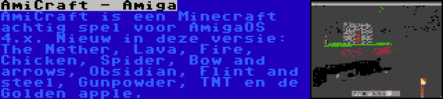 AmiCraft - Amiga | AmiCraft is een Minecraft achtig spel voor AmigaOS 4.x. Nieuw in deze versie: The Nether, Lava, Fire, Chicken, Spider, Bow and arrows, Obsidian, Flint and steel, Gunpowder, TNT en de Golden apple.