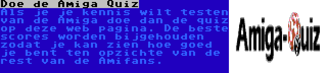 Doe de Amiga Quiz | Als je je kennis wilt testen van de Amiga doe dan de quiz op deze web pagina. De beste scores worden bijgehouden zodat je kan zien hoe goed je bent ten opzichte van de rest van de Amifans.