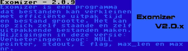 Exomizer - 2.0.9 | Exomizer is een programma dat bestanden kan verkleinen met efficiënte uitpak tijd en bestand grootte. Het kan op zich zelf staande en zelf uitpakkende bestanden maken. Wijzigingen in deze versie: Verbeteringen voor: NULL pointer, stdout, E flag, max_len en max nr.