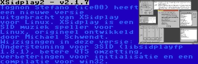 XSidplay2 - v2.1.7 | Tognon Stefano (ice00) heeft een nieuwe versie uitgebracht van XSidplay voor Linux. XSidplay is een SID muziek speller voor Linux, origineel ontwikkeld door Michael Schwendt. Wijzigingen in deze versie: Ondersteuning voor 3SID (libsidplayfp 1.8.1), betere QT5 omzetting, verbeteringen voor initialisatie en een compilatie voor win32.