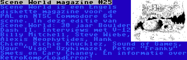 Scene World magazine #25 | Scene World is een Engels diskette magazine voor de PAL en NTSC Commodore 64 scene. In deze editie van Scene World: 30 jaar Boulder Dash II. Interviews met V-12 Billy Mitchell, Steve Wiebe, Alexis Neophytides, Hank Chien, Richie Knucklez, Sound of Games, Uğur Vigo Özyılmazel, Peter Franky Smets en Cary Chaney. En informatie over RetroKomp/LoadError!