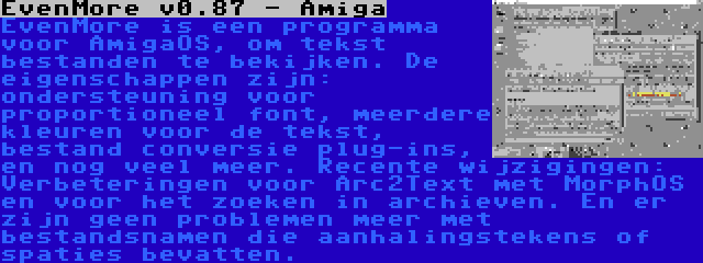 EvenMore v0.87 - Amiga | EvenMore is een programma voor AmigaOS, om tekst bestanden te bekijken. De eigenschappen zijn: ondersteuning voor proportioneel font, meerdere kleuren voor de tekst, bestand conversie plug-ins, en nog veel meer. Recente wijzigingen: Verbeteringen voor Arc2Text met MorphOS en voor het zoeken in archieven. En er zijn geen problemen meer met bestandsnamen die aanhalingstekens of spaties bevatten.