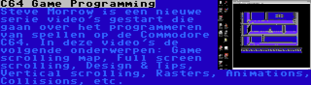 C64 Game Programming | Steve Morrow is een nieuwe serie video's gestart die gaan over het programmeren van spellen op de Commodore C64. In deze video's de volgende onderwerpen: Game scrolling map, Full screen scrolling, Design & Tips, Vertical scrolling, Rasters, Animations, Collisions, etc.