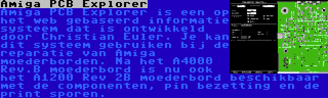 Amiga PCB Explorer | Amiga PCB Explorer is een op het web gebaseerd informatie systeem dat is ontwikkeld door Christian Euler. Je kan dit systeem gebruiken bij de reparatie van Amiga moederborden. Na het A4000 Rev.B moederbord is nu ook het A1200 Rev 2B moederbord beschikbaar met de componenten, pin bezetting en de print sporen.