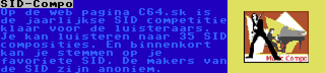 SID-Compo | Op de web pagina C64.sk is de jaarlijkse SID competitie klaar voor de luisteraars. Je kan luisteren naar 35 SID composities. En binnenkort kan je stemmen op je favoriete SID. De makers van de SID zijn anoniem.