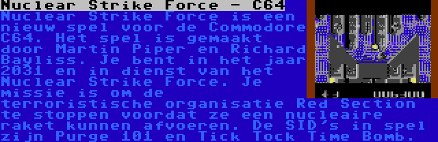 Nuclear Strike Force - C64 | Nuclear Strike Force is een nieuw spel voor de Commodore C64. Het spel is gemaakt door Martin Piper en Richard Bayliss. Je bent in het jaar 2031 en in dienst van het Nuclear Strike Force. Je missie is om de terroristische organisatie Red Section te stoppen voordat ze een nucleaire raket kunnen afvoeren. De SID's in spel zijn Purge 101 en Tick Tock Time Bomb.