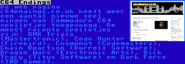 C64 Endings | De web pagina c64endings.co.uk heeft weer een aantal nieuwe spel einden van Commodore C64 spelletjes toegevoegd. De meest recente spelletjes zijn: BMX Trials (Mastertronic), Code Hunter (Firebird), Cosmonut (Codemasters), Chain Reaction (Durrell Software), Dragon Wars (Electronic Arts), Dick Tracy (Titus Software) en Dark Force (TND Games).