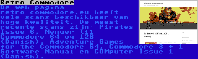 Retro Commodore | De web pagina retro-commodore.eu heeft vele scans beschikbaar van hoge kwaliteit. De meest recente scans zijn: Pirates Issue 6, Menuer til Commodore 64 og 128 (Danish), Adventure Games for the Commodore 64, Commodore 3 + 1 Software Manual en COMputer Issue 1 (Danish).