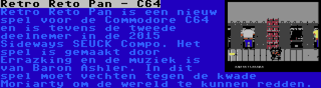 Retro Reto Pan - C64 | Retro Reto Pan is een nieuw spel voor de Commodore C64 en is tevens de tweede deelnemer in de 2015 Sideways SEUCK Compo. Het spel is gemaakt door Errazking en de muziek is van Baron Ashler. In dit spel moet vechten tegen de kwade Moriarty om de wereld te kunnen redden.