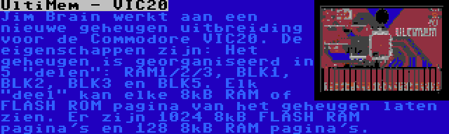 UltiMem - VIC20 | Jim Brain werkt aan een nieuwe geheugen uitbreiding voor de Commodore VIC20. De eigenschappen zijn: Het geheugen is georganiseerd in 5 delen: RAM1/2/3, BLK1, BLK2, BLK3 en BLK5. Elk deel kan elke 8kB RAM of FLASH ROM pagina van het geheugen laten zien. Er zijn 1024 8kB FLASH RAM pagina's en 128 8kB RAM pagina's.