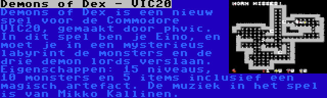 Demons of Dex - VIC20 | Demons of Dex is een nieuw spel voor de Commodore VIC20, gemaakt door phvic. In dit spel ben je Eino, en moet je in een mysterieus labyrint de monsters en de drie demon lords verslaan. Eigenschappen: 15 niveaus, 10 monsters en 5 items inclusief een magisch artefact. De muziek in het spel is van Mikko Kallinen.