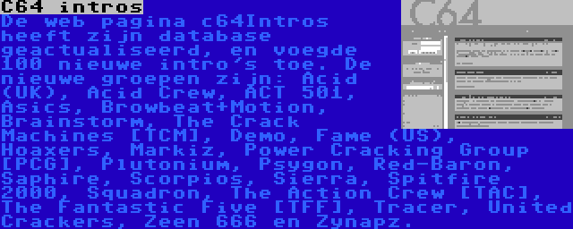 C64 intros | De web pagina c64Intros heeft zijn database geactualiseerd, en voegde 100 nieuwe intro's toe. De nieuwe groepen zijn: Acid (UK), Acid Crew, ACT 501, Asics, Browbeat+Motion, Brainstorm, The Crack Machines [TCM], Demo, Fame (US), Hoaxers, Markiz, Power Cracking Group [PCG], Plutonium, Psygon, Red-Baron, Saphire, Scorpios, Sierra, Spitfire 2000, Squadron, The Action Crew [TAC], The Fantastic Five [TFF], Tracer, United Crackers, Zeen 666 en Zynapz.