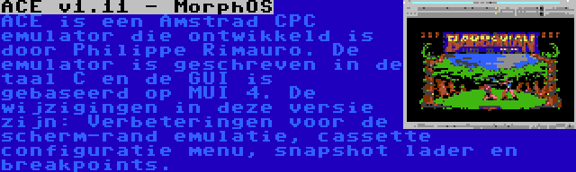 ACE v1.11 - MorphOS | ACE is een Amstrad CPC emulator die ontwikkeld is door Philippe Rimauro. De emulator is geschreven in de taal C en de GUI is gebaseerd op MUI 4. De wijzigingen in deze versie zijn: Verbeteringen voor de scherm-rand emulatie, cassette configuratie menu, snapshot lader en breakpoints.