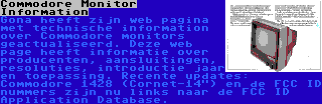 Commodore Monitor Information | Gona heeft zijn web pagina met technische information over Commodore monitors geactualiseerd. Deze web page heeft informatie over producenten, aansluitingen, resoluties, introductie jaar en toepassing. Recente updates: Commodore 1428 (Cornet-14) en de FCC ID nummers zijn nu links naar de FCC ID Application Database.