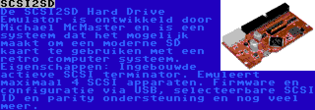 SCSI2SD | De SCSI2SD Hard Drive Emulator is ontwikkeld door Michael McMaster en is een systeem dat het mogelijk maakt om een moderne SD kaart te gebruiken met een retro computer systeem. Eigenschappen: Ingebouwde actieve SCSI terminator. Emuleert maximaal 4 SCSI apparaten. Firmware en configuratie via USB, selecteerbare SCSI ID en parity ondersteuning en nog veel meer.