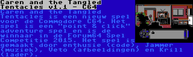 Caren and the Tangled Tentacles v1.1 - C64 | Caren and the Tangled Tentacles is een nieuw spel voor de Commodore C64. Het spel is een point & click adventure spel en is de winnaar in de Forum64 Spel Competitie 2015. Het spel is gemaakt door enthusie (code), Jammer (muziek), Veto (afbeeldingen) en Krill (lader).