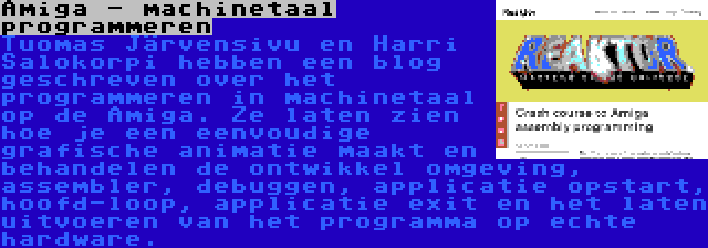 Amiga - machinetaal programmeren | Tuomas Järvensivu en Harri Salokorpi hebben een blog geschreven over het programmeren in machinetaal op de Amiga. Ze laten zien hoe je een eenvoudige grafische animatie maakt en behandelen de ontwikkel omgeving, assembler, debuggen, applicatie opstart, hoofd-loop, applicatie exit en het laten uitvoeren van het programma op echte hardware.