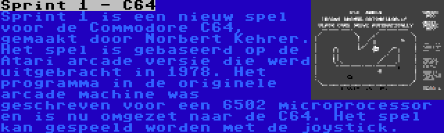 Sprint 1 - C64 | Sprint 1 is een nieuw spel voor de Commodore C64, gemaakt door Norbert Kehrer. Het spel is gebaseerd op de Atari arcade versie die werd uitgebracht in 1978. Het programma in de originele arcade machine was geschreven voor een 6502 microprocessor en is nu omgezet naar de C64. Het spel kan gespeeld worden met de joystick.