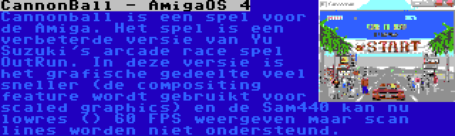 CannonBall - AmigaOS 4 | Cannonball is een spel voor de Amiga. Het spel is een verbeterde versie van Yu Suzuki's arcade race spel OutRun. In deze versie is het grafische gedeelte veel sneller (de compositing feature wordt gebruikt voor scaled graphics) en de Sam440 kan nu lowres () 60 FPS weergeven maar scan lines worden niet ondersteund.