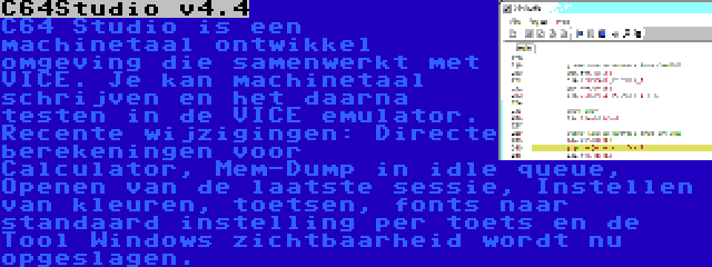 C64Studio v4.4 | C64 Studio is een machinetaal ontwikkel omgeving die samenwerkt met VICE. Je kan machinetaal schrijven en het daarna testen in de VICE emulator. Recente wijzigingen: Directe berekeningen voor Calculator, Mem-Dump in idle queue, Openen van de laatste sessie, Instellen van kleuren, toetsen, fonts naar standaard instelling per toets en de Tool Windows zichtbaarheid wordt nu opgeslagen.