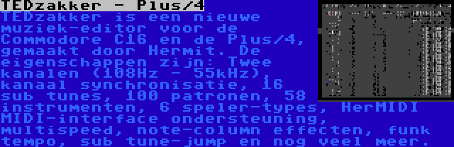 TEDzakker - Plus/4 | TEDzakker is een nieuwe muziek-editor voor de Commodore C16 en de Plus/4, gemaakt door Hermit. De eigenschappen zijn: Twee kanalen (108Hz - 55kHz), kanaal synchronisatie, 16 sub tunes, 100 patronen, 58 instrumenten, 6 speler-types, HerMIDI MIDI-interface ondersteuning, multispeed, note-column effecten, funk tempo, sub tune-jump en nog veel meer.