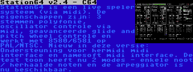 Station64 v2.4 - C64 | Station64 is een live speler systeem (via midi). De eigenschappen zijn: 3 stemmen polyfonie, oscillator controle via midi, geavanceerde glide and pitch wheel controle en werkt met 8580/6581 op PAL/NTSC. Nieuw in deze versie: Ondersteuning voor hermidi midi interface en namesoft midi interface. De test toon heeft nu 2 modes - enkele noot / herhaalde noten en de arpeggiator is nu beschikbaar.