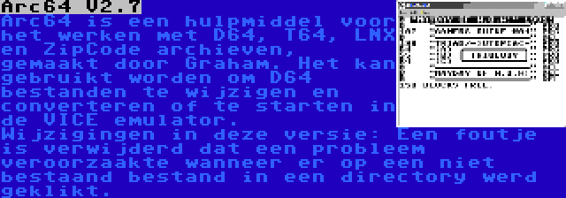 Arc64 V2.7 | Arc64 is een hulpmiddel voor het werken met D64, T64, LNX en ZipCode archieven, gemaakt door Graham. Het kan gebruikt worden om D64 bestanden te wijzigen en converteren of te starten in de VICE emulator. Wijzigingen in deze versie: Een foutje is verwijderd dat een probleem veroorzaakte wanneer er op een niet bestaand bestand in een directory werd geklikt.