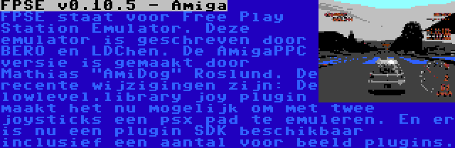 FPSE v0.10.5 - Amiga | FPSE staat voor Free Play Station Emulator. Deze emulator is geschreven door BERO en LDChen. De AmigaPPC versie is gemaakt door Mathias AmiDog Roslund. De recente wijzigingen zijn: De lowlevel.library joy plugin maakt het nu mogelijk om met twee joysticks een psx pad te emuleren. En er is nu een plugin SDK beschikbaar inclusief een aantal voor beeld plugins.