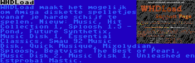 WHDLoad | WHDLoad maakt het mogelijk om Amiga diskette spelletjes vanaf je harde schijf te spelen. Nieuw: Music, Hit Collection 1, Sploosh 1.5 - Pond, Future Synthetix, Music Disk 1, Essential Classics, Smau 92 Music Disk, Quick Musique, Mixolydian, Sploosh, Beatvise  The Best of Pearl, Music Disk 2, Music Disk 1, Unleashed en Estprobal Mastic.