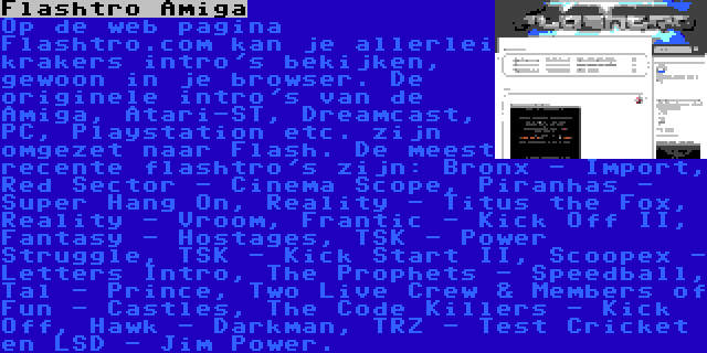 Flashtro Amiga | Op de web pagina Flashtro.com kan je allerlei krakers intro's bekijken, gewoon in je browser. De originele intro's van de Amiga, Atari-ST, Dreamcast, PC, Playstation etc. zijn omgezet naar Flash. De meest recente flashtro's zijn: Bronx - Import, Red Sector - Cinema Scope, Piranhas - Super Hang On, Reality - Titus the Fox, Reality - Vroom, Frantic - Kick Off II, Fantasy - Hostages, TSK - Power Struggle, TSK - Kick Start II, Scoopex - Letters Intro, The Prophets - Speedball, Tal - Prince, Two Live Crew & Members of Fun - Castles, The Code Killers - Kick Off, Hawk - Darkman, TRZ - Test Cricket en LSD - Jim Power.