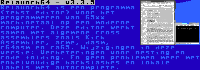 Relaunch64 - v3.3.5 | Relaunch64 is een programma (tekst editor) voor het programmeren van 65xx machinetaal op een moderne computer. Deze editor werkt samen met algemene cross assemblers zoals Kick Assembler, acme, dasm, c64asm en ca65. Wijzigingen in deze versie: Verbeteringen voor nesting en code folding. En geen problemen meer met enkelvoudige backslashes en lokale labels met autocomplete.