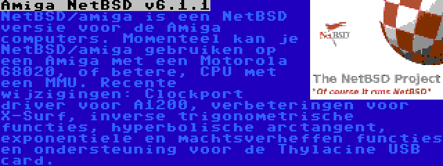 Amiga NetBSD v6.1.1 | NetBSD/amiga is een NetBSD versie voor de Amiga  computers. Momenteel kan je NetBSD/amiga gebruiken op een Amiga met een Motorola 68020, of betere, CPU met een MMU. Recente wijzigingen: Clockport driver voor A1200, verbeteringen voor X-Surf, inverse trigonometrische functies, hyperbolische arctangent, exponentiele en machtsverheffen functies en ondersteuning voor de Thylacine USB card.