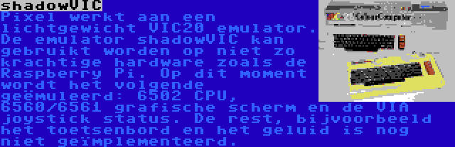 shadowVIC | Pixel werkt aan een lichtgewicht VIC20 emulator. De emulator shadowVIC kan gebruikt worden op niet zo krachtige hardware zoals de Raspberry Pi. Op dit moment wordt het volgende geëmuleerd: 6502 CPU, 6560/6561 grafische scherm en de VIA joystick status. De rest, bijvoorbeeld het toetsenbord en het geluid is nog niet geïmplementeerd.