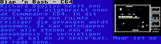 Blap 'n Bash - C64 | Richard Bayliss heeft een nieuw spel uitgebracht voor de Commodore C64. In dit spel ben je een ruimte reiziger die gevangen wordt genomen. Je kan ontsnappen door alle stenen van de gevangenis te vernietigen met je bal en je space-bat. Maar let op de rode zone.