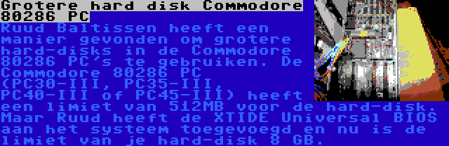 Grotere hard disk Commodore 80286 PC | Ruud Baltissen heeft een manier gevonden om grotere hard-disks in de Commodore 80286 PC's te gebruiken. De Commodore 80286 PC (PC30-III, PC35-III, PC40-III of PC45-III) heeft een limiet van 512MB voor de hard-disk. Maar Ruud heeft de XTIDE Universal BIOS aan het systeem toegevoegd en nu is de limiet van je hard-disk 8 GB.