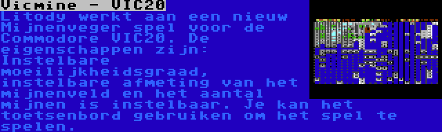 Vicmine - VIC20 | Litody werkt aan een nieuw Mijnenveger spel voor de Commodore VIC20. De eigenschappen zijn: Instelbare moeilijkheidsgraad, instelbare afmeting van het mijnenveld en het aantal mijnen is instelbaar. Je kan het toetsenbord gebruiken om het spel te spelen.