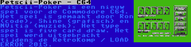 Petscii-Poker - C64 | Petscii-Poker is een nieuw spel voor de Commodore C64. Het spel is gemaakt door Ron (code), Shine (grafisch) en NVitia (muziek). Het type spel is five card draw. Het spel werd uitgebracht tijdens de RetroKomp / LOAD ERROR 2015.