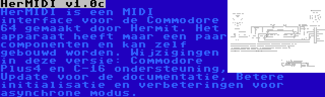 HerMIDI v1.0c | HerMIDI is een MIDI interface voor de Commodore 64 gemaakt door Hermit. Het apparaat heeft maar een paar componenten en kan zelf gebouwd worden. Wijzigingen in deze versie: Commodore Plus4 en C-16 ondersteuning, Update voor de documentatie, Betere initialisatie en verbeteringen voor asynchrone modus.