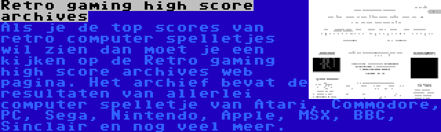 Retro gaming high score archives | Als je de top scores van retro computer spelletjes wil zien dan moet je een kijken op de Retro gaming high score archives web pagina. Het archief bevat de resultaten van allerlei computer spelletje van Atari, Commodore, PC, Sega, Nintendo, Apple, MSX, BBC, Sinclair en nog veel meer.